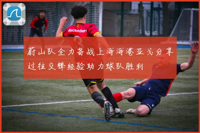 蔚山队全力备战上海海港亚戈分享过往交锋经验助力球队胜利