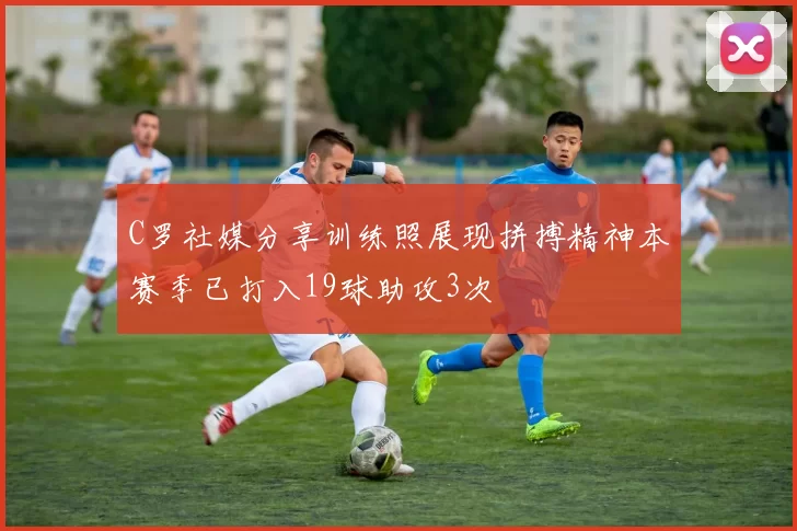 C罗社媒分享训练照展现拼搏精神本赛季已打入19球助攻3次