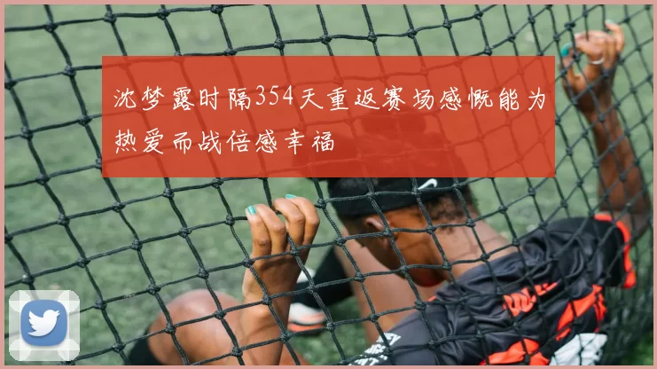 沈梦露时隔354天重返赛场感慨能为热爱而战倍感幸福