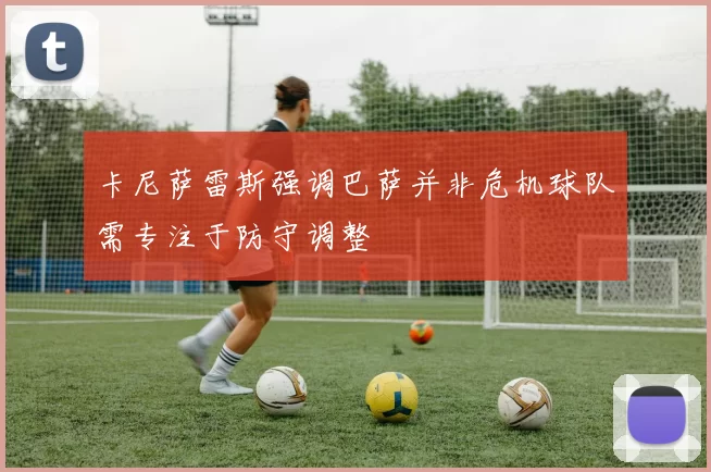 卡尼萨雷斯强调巴萨并非危机球队需专注于防守调整