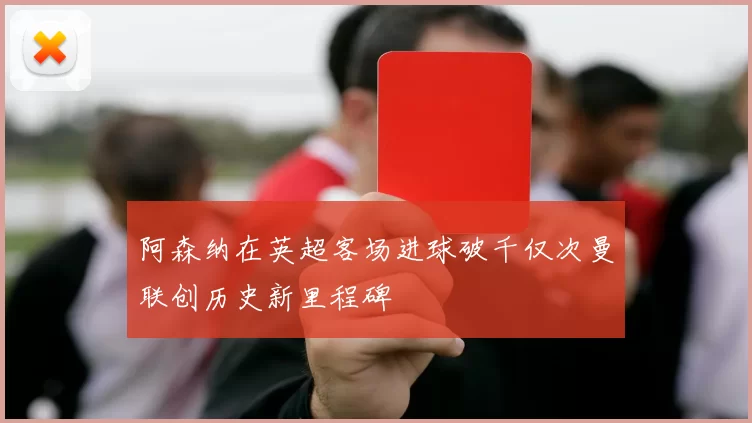 阿森纳在英超客场进球破千仅次曼联创历史新里程碑