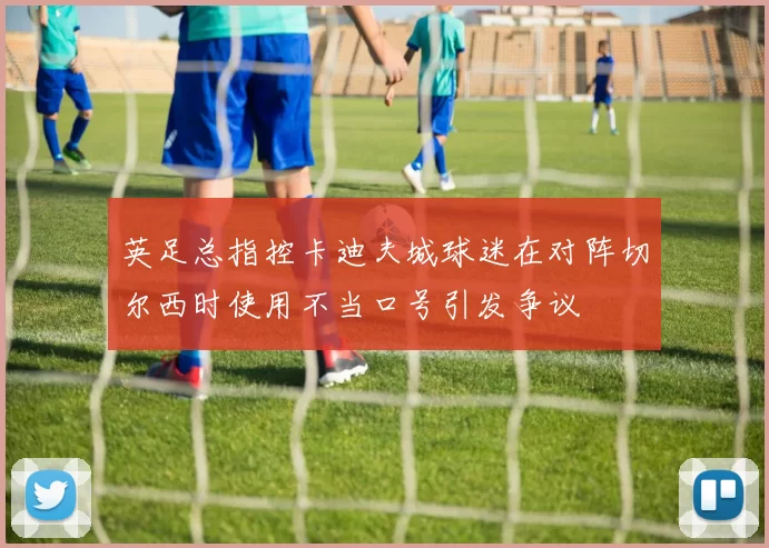英足总指控卡迪夫城球迷在对阵切尔西时使用不当口号引发争议