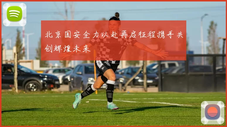 北京国安全力以赴再启征程携手共创辉煌未来
