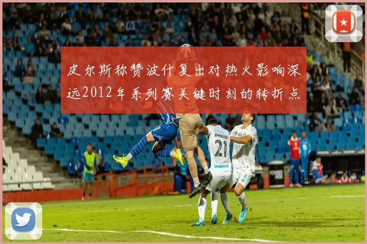 皮尔斯称赞波什复出对热火影响深远2012年系列赛关键时刻的转折点