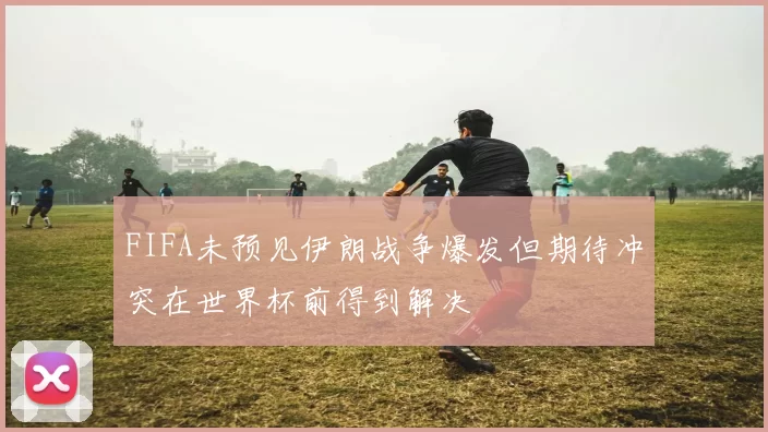 FIFA未预见伊朗战争爆发但期待冲突在世界杯前得到解决