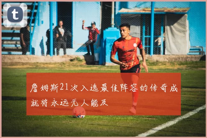 詹姆斯21次入选最佳阵容的传奇成就将永远无人能及