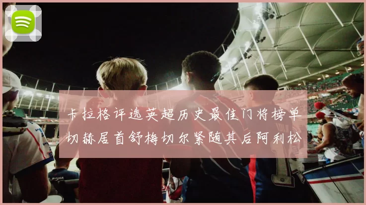 卡拉格评选英超历史最佳门将榜单切赫居首舒梅切尔紧随其后阿利松位列第三