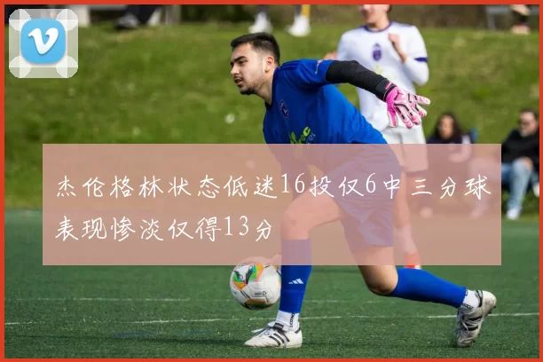 杰伦格林状态低迷16投仅6中三分球表现惨淡仅得13分