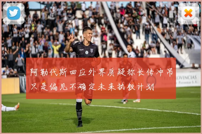 阿勒代斯回应外界质疑称长传冲吊只是偏见不确定未来执教计划