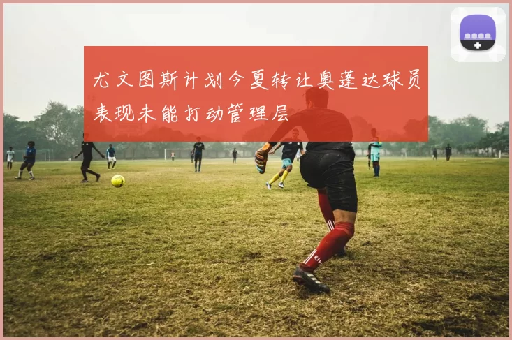 尤文图斯计划今夏转让奥蓬达球员表现未能打动管理层