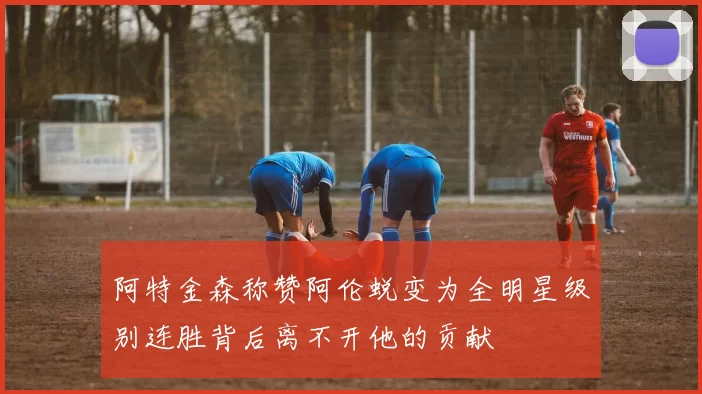 阿特金森称赞阿伦蜕变为全明星级别连胜背后离不开他的贡献