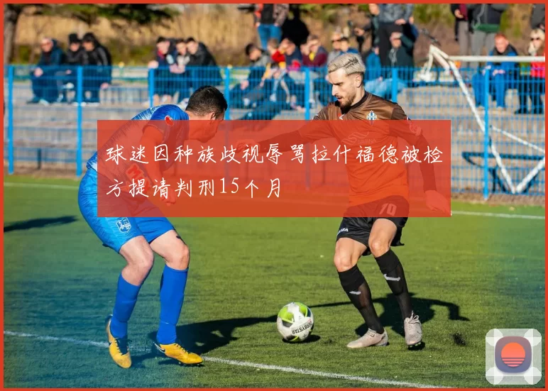球迷因种族歧视辱骂拉什福德被检方提请判刑15个月
