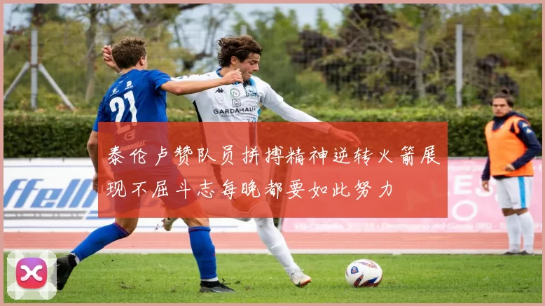 泰伦卢赞队员拼搏精神逆转火箭展现不屈斗志每晚都要如此努力