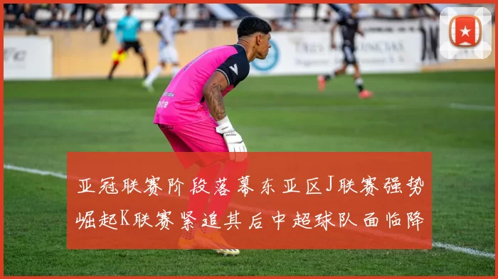 亚冠联赛阶段落幕东亚区J联赛强势崛起K联赛紧追其后中超球队面临降级危机