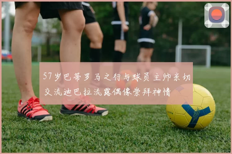 57岁巴蒂罗马之行与球员主帅亲切交流迪巴拉流露偶像崇拜神情